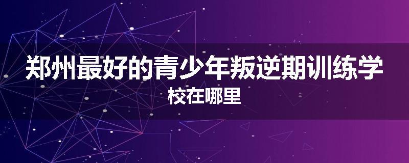 郑州最好的青少年叛逆期训练学校在哪里