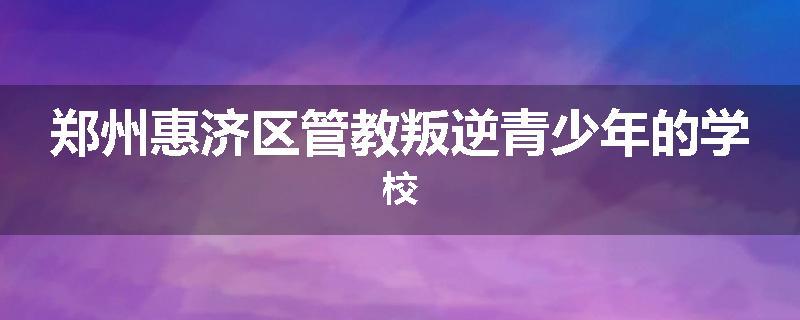 郑州惠济区管教叛逆青少年的学校