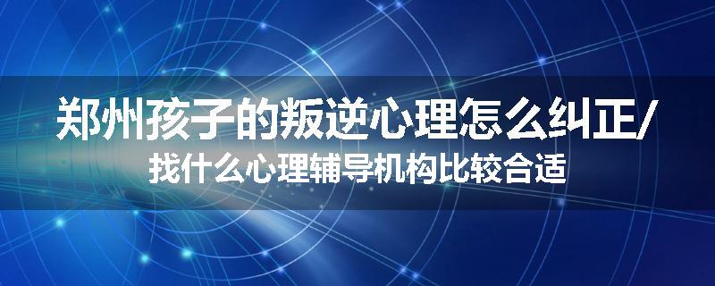 郑州孩子的叛逆心理怎么纠正/找什么心理辅导机构比较合适