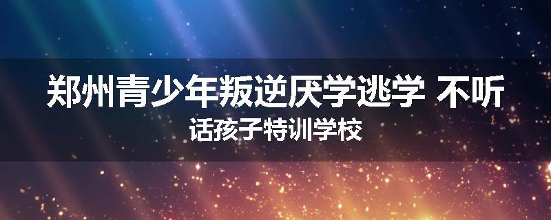 郑州青少年叛逆厌学逃学 不听话孩子特训学校