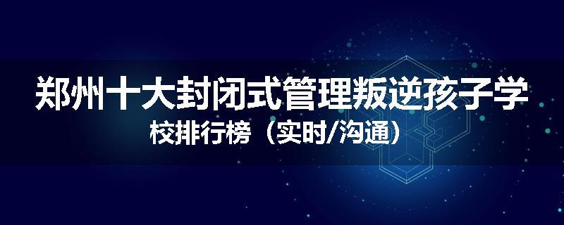 郑州十大封闭式管理叛逆孩子学校排行榜（实时/沟通）