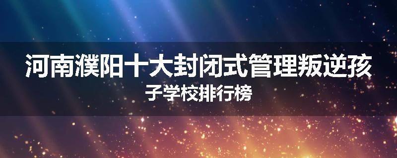 河南濮阳十大封闭式管理叛逆孩子学校排行榜