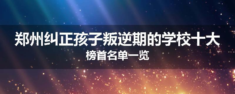 郑州纠正孩子叛逆期的学校十大榜首名单一览