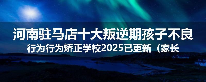 河南驻马店十大叛逆期孩子不良行为行为矫正学校2025已更新（家长推荐）