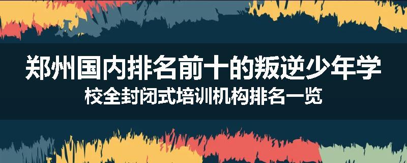 郑州国内排名前十的叛逆少年学校全封闭式培训机构排名一览
