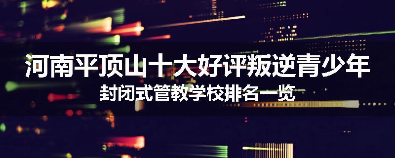 河南平顶山十大好评叛逆青少年封闭式管教学校排名一览