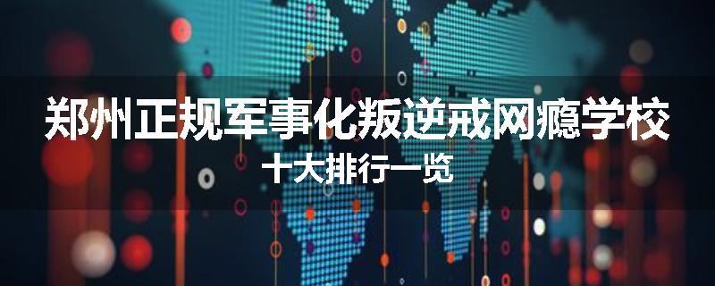 郑州正规军事化叛逆戒网瘾学校十大排行一览