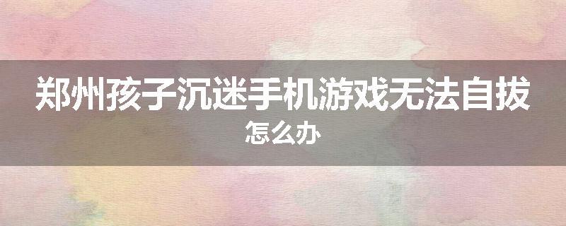 郑州孩子沉迷手机游戏无法自拔怎么办