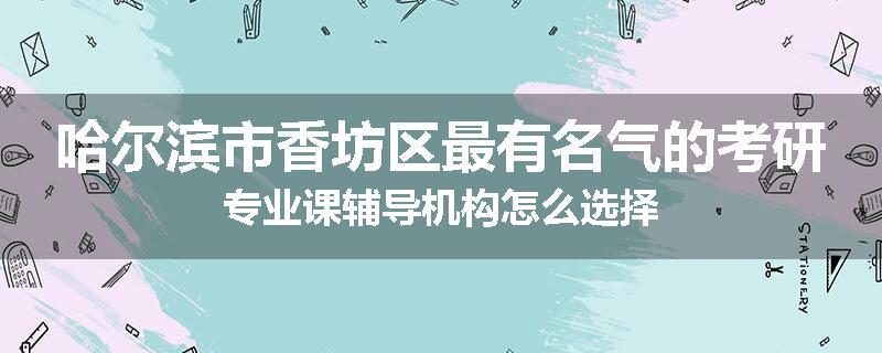哈尔滨市香坊区最有名气的考研专业课辅导机构怎么选择