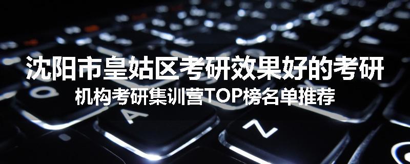 沈阳市皇姑区考研效果好的考研机构考研集训营TOP榜名单推荐