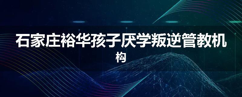 石家庄裕华孩子厌学叛逆管教机构