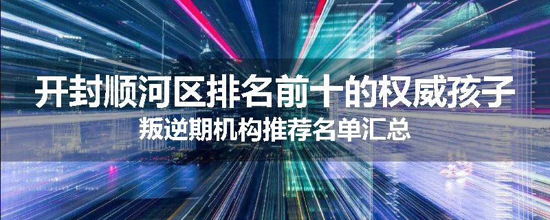 开封顺河区排名前十的权威孩子叛逆期机构推荐名单汇总