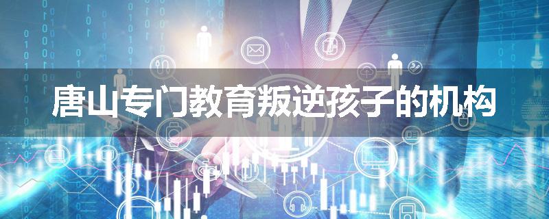 唐山专门教育叛逆孩子的机构