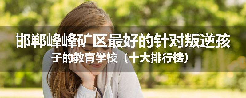 邯郸峰峰矿区最好的针对叛逆孩子的教育学校（十大排行榜）