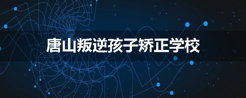 唐山叛逆孩子矫正学校