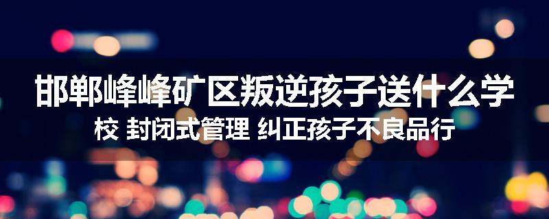 邯郸峰峰矿区叛逆孩子送什么学校 封闭式管理 纠正孩子不良品行