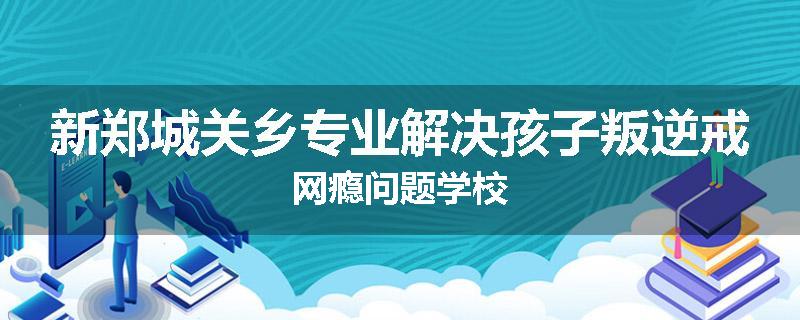 新郑城关乡专业解决孩子叛逆戒网瘾问题学校