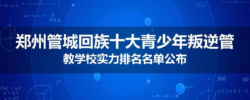 郑州管城回族十大青少年叛逆管教学校实力排名名单公布