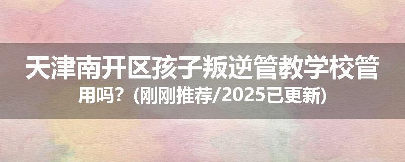 天津南开区孩子叛逆管教学校管用吗？(刚刚推荐/2025已更新)