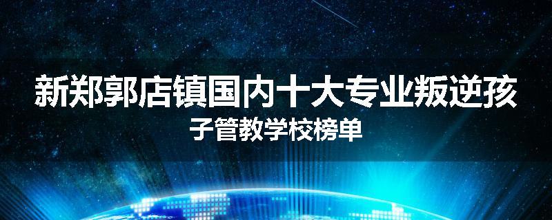 新郑郭店镇国内十大专业叛逆孩子管教学校榜单