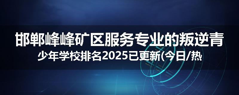 邯郸峰峰矿区服务专业的叛逆青少年学校排名2025已更新(今日/热点)