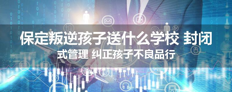 保定叛逆孩子送什么学校 封闭式管理 纠正孩子不良品行