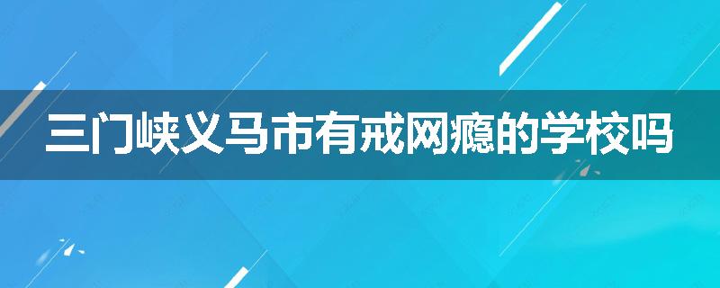 三门峡义马市有戒网瘾的学校吗