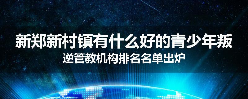 新郑新村镇有什么好的青少年叛逆管教机构排名名单出炉