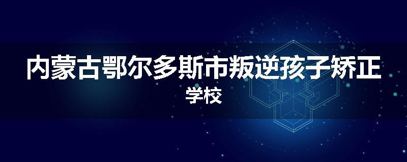 内蒙古鄂尔多斯市叛逆孩子矫正学校