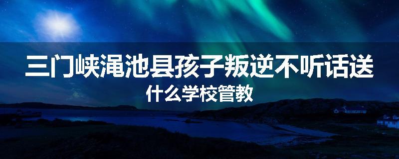 三门峡渑池县孩子叛逆不听话送什么学校管教