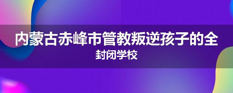 内蒙古赤峰市管教叛逆孩子的全封闭学校