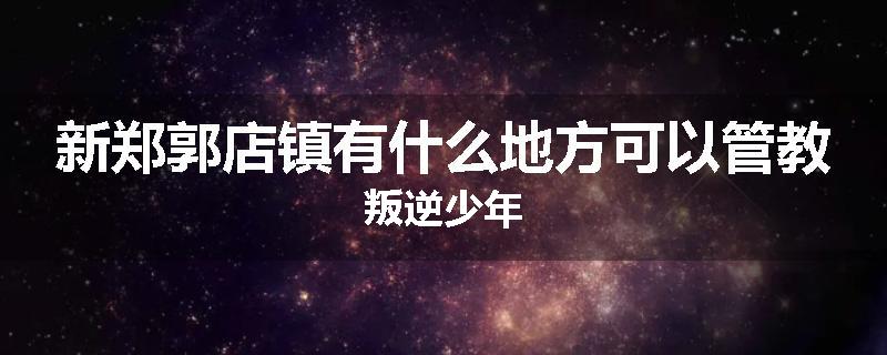 新郑郭店镇有什么地方可以管教叛逆少年