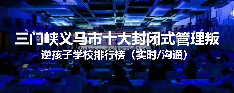 三门峡义马市十大封闭式管理叛逆孩子学校排行榜（实时/沟通）