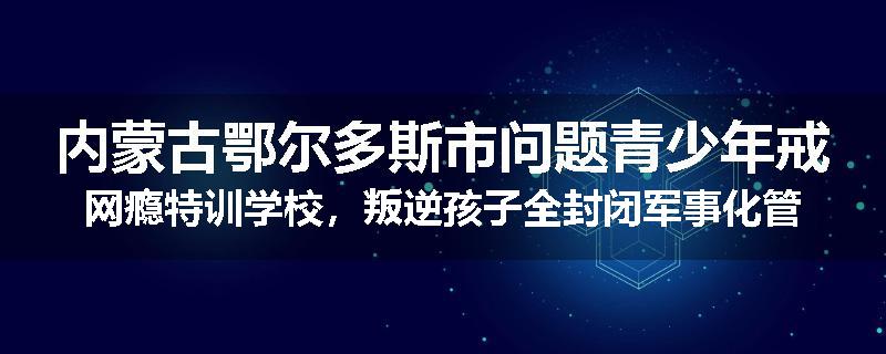 内蒙古鄂尔多斯市问题青少年戒网瘾特训学校，叛逆孩子全封闭军事化管教学校