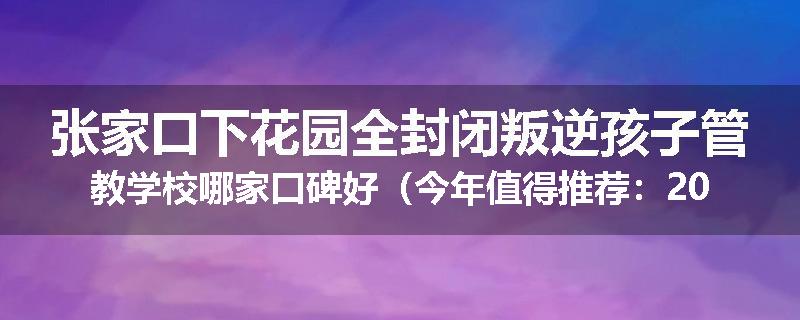 张家口下花园全封闭叛逆孩子管教学校哪家口碑好（今年值得推荐：2025已更新）