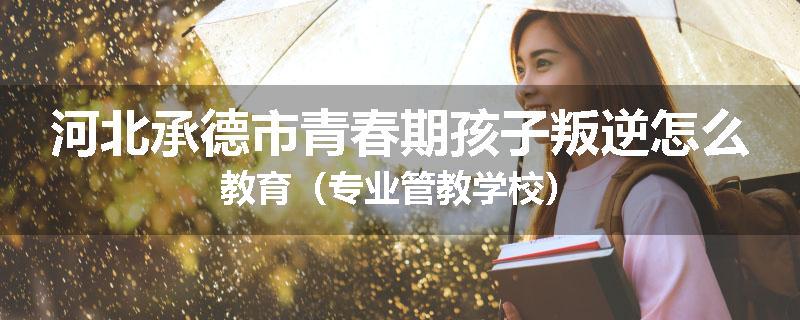 河北承德市青春期孩子叛逆怎么教育（专业管教学校）