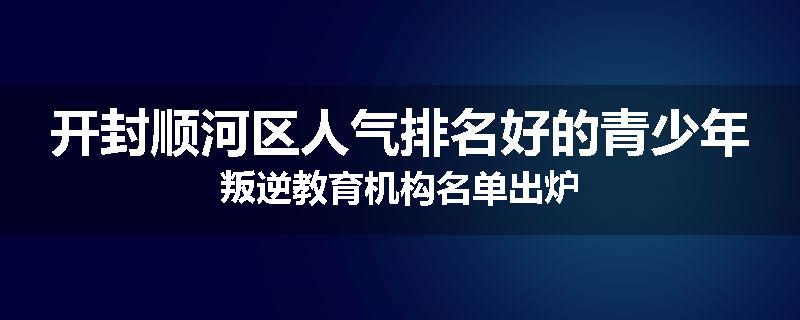 开封顺河区人气排名好的青少年叛逆教育机构名单出炉