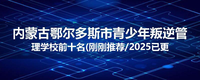 内蒙古鄂尔多斯市青少年叛逆管理学校前十名(刚刚推荐/2025已更新)