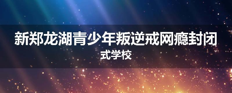 新郑龙湖青少年叛逆戒网瘾封闭式学校