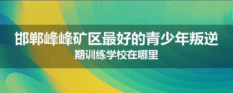 邯郸峰峰矿区最好的青少年叛逆期训练学校在哪里