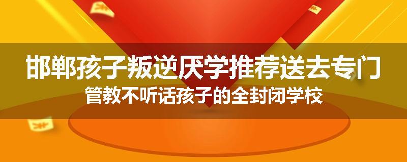 邯郸孩子叛逆厌学推荐送去专门管教不听话孩子的全封闭学校