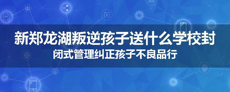 新郑龙湖叛逆孩子送什么学校封闭式管理纠正孩子不良品行