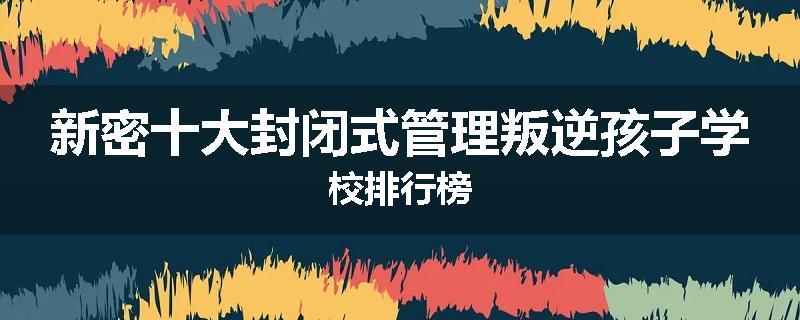 新密十大封闭式管理叛逆孩子学校排行榜