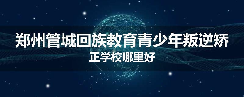 郑州管城回族教育青少年叛逆矫正学校哪里好