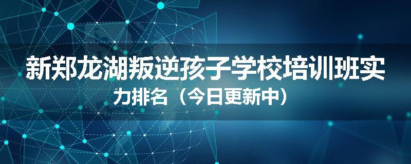 新郑龙湖叛逆孩子学校培训班实力排名（今日更新中）
