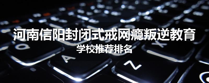 河南信阳封闭式戒网瘾叛逆教育学校推荐排名