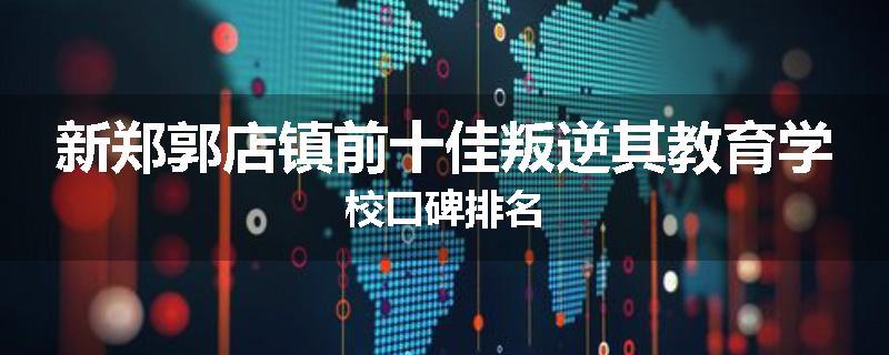 新郑郭店镇前十佳叛逆其教育学校口碑排名