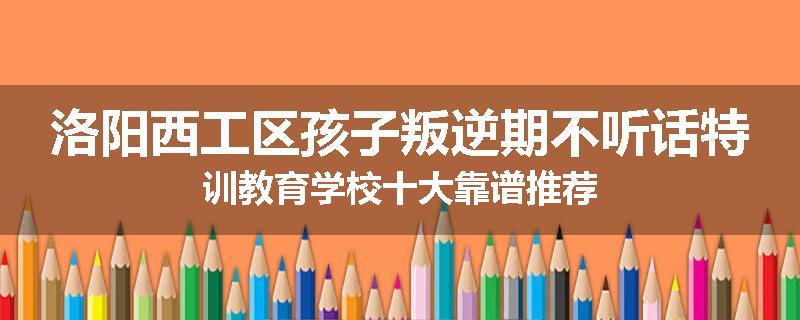 洛阳西工区孩子叛逆期不听话特训教育学校十大靠谱推荐