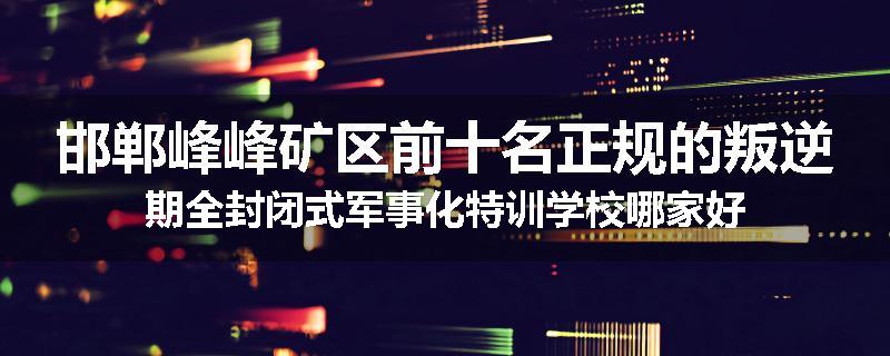 邯郸峰峰矿区前十名正规的叛逆期全封闭式军事化特训学校哪家好