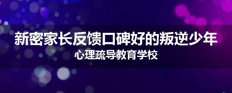 新密家长反馈口碑好的叛逆少年心理疏导教育学校